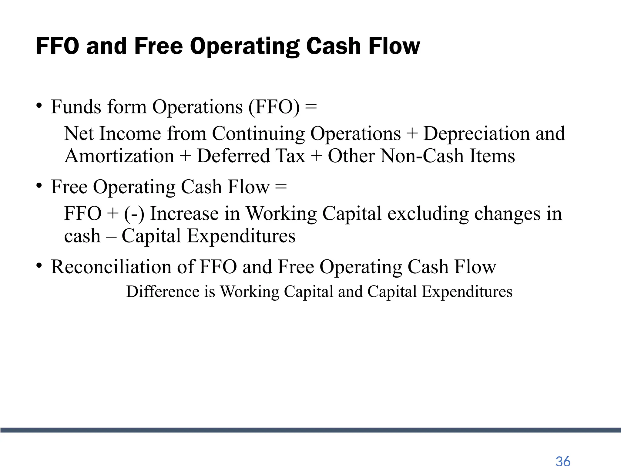 FFO and Free Operating Cash Flow
• Funds form Operations (FFO) =
Net Income from Continuing Operations + Depreciation and
Amortization + Deferred Tax + Other Non-Cash Items
• Free Operating Cash Flow =
FFO + (-) Increase in Working Capital excluding changes in
cash – Capital Expenditures
• Reconciliation of FFO and Free Operating Cash Flow
Difference is Working Capital and Capital Expenditures
 