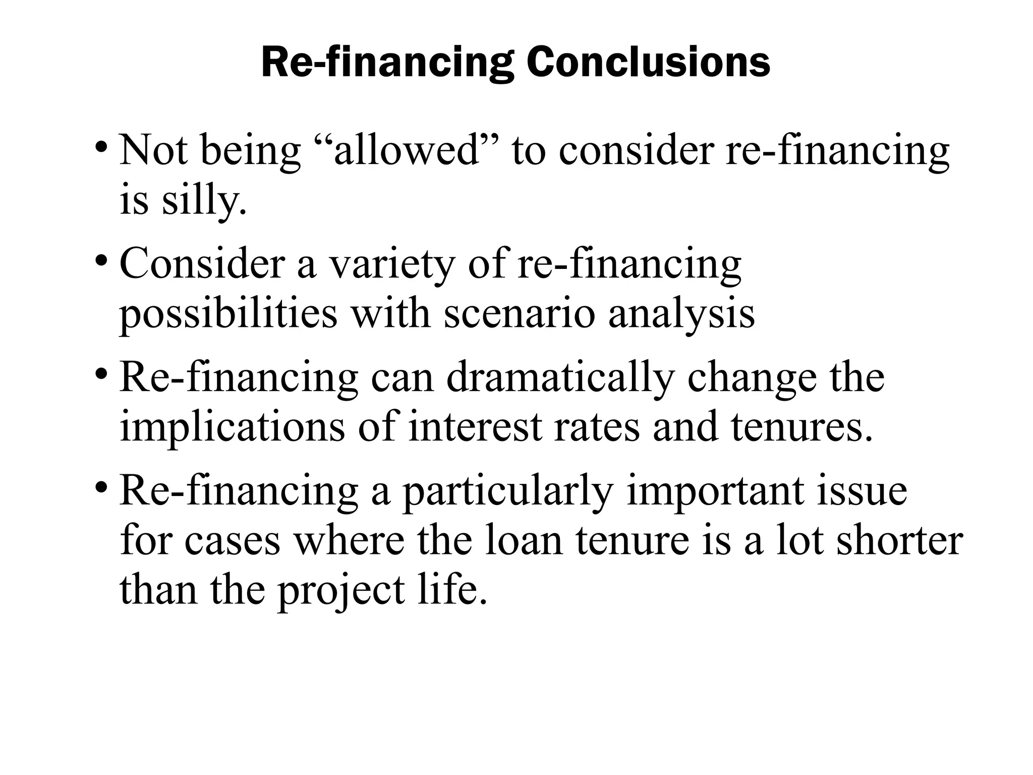• Not being “allowed” to consider re-financing
is silly.
• Consider a variety of re-financing
possibilities with scenario analysis
• Re-financing can dramatically change the
implications of interest rates and tenures.
• Re-financing a particularly important issue
for cases where the loan tenure is a lot shorter
than the project life.
Re-financing Conclusions
 