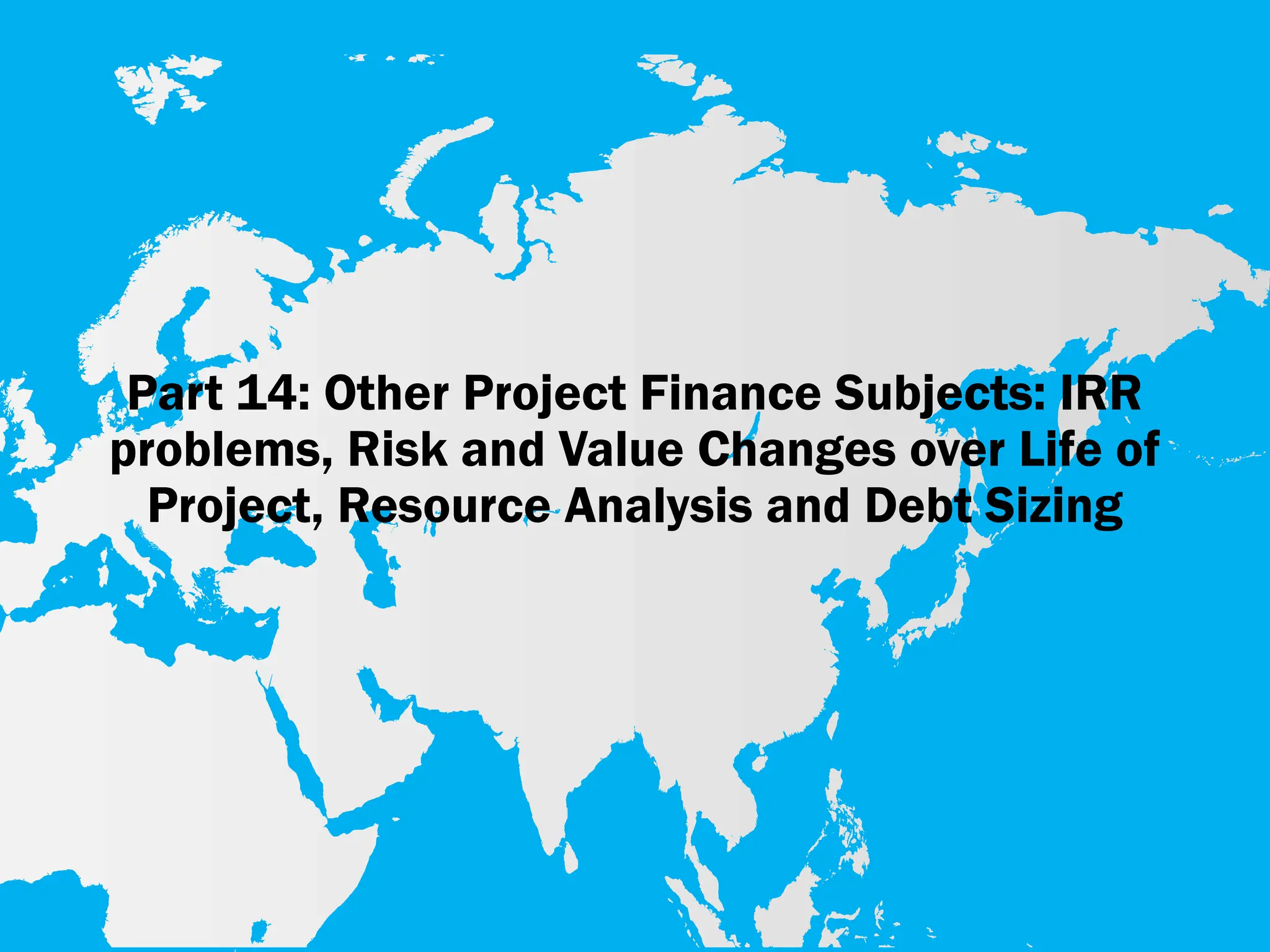 Part 14: Other Project Finance Subjects: IRR
problems, Risk and Value Changes over Life of
Project, Resource Analysis and Debt Sizing
 