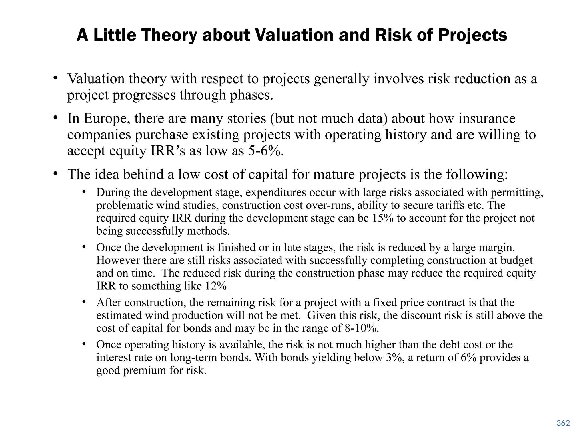 362
• Valuation theory with respect to projects generally involves risk reduction as a
project progresses through phases.
• In Europe, there are many stories (but not much data) about how insurance
companies purchase existing projects with operating history and are willing to
accept equity IRR’s as low as 5-6%.
• The idea behind a low cost of capital for mature projects is the following:
• During the development stage, expenditures occur with large risks associated with permitting,
problematic wind studies, construction cost over-runs, ability to secure tariffs etc. The
required equity IRR during the development stage can be 15% to account for the project not
being successfully methods.
• Once the development is finished or in late stages, the risk is reduced by a large margin.
However there are still risks associated with successfully completing construction at budget
and on time. The reduced risk during the construction phase may reduce the required equity
IRR to something like 12%
• After construction, the remaining risk for a project with a fixed price contract is that the
estimated wind production will not be met. Given this risk, the discount risk is still above the
cost of capital for bonds and may be in the range of 8-10%.
• Once operating history is available, the risk is not much higher than the debt cost or the
interest rate on long-term bonds. With bonds yielding below 3%, a return of 6% provides a
good premium for risk.
A Little Theory about Valuation and Risk of Projects
 