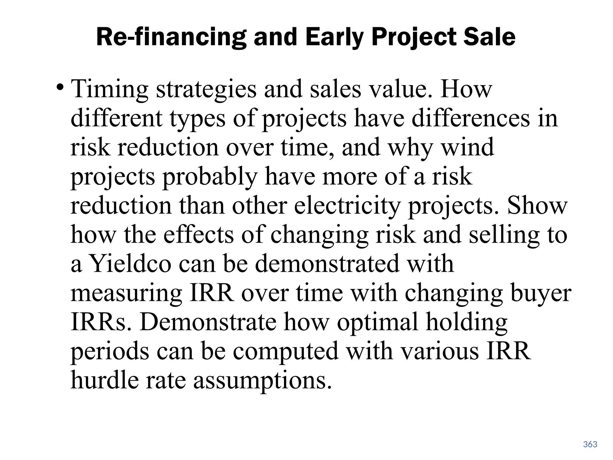 363
Re-financing and Early Project Sale
• Timing strategies and sales value. How
different types of projects have differences in
risk reduction over time, and why wind
projects probably have more of a risk
reduction than other electricity projects. Show
how the effects of changing risk and selling to
a Yieldco can be demonstrated with
measuring IRR over time with changing buyer
IRRs. Demonstrate how optimal holding
periods can be computed with various IRR
hurdle rate assumptions.
 