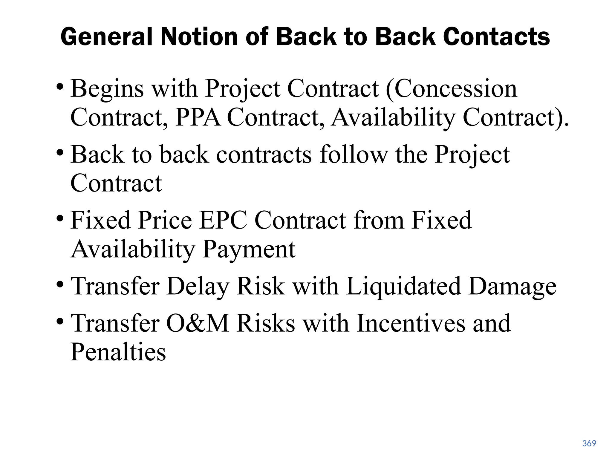 • Begins with Project Contract (Concession
Contract, PPA Contract, Availability Contract).
• Back to back contracts follow the Project
Contract
• Fixed Price EPC Contract from Fixed
Availability Payment
• Transfer Delay Risk with Liquidated Damage
• Transfer O&M Risks with Incentives and
Penalties
General Notion of Back to Back Contacts
369
 