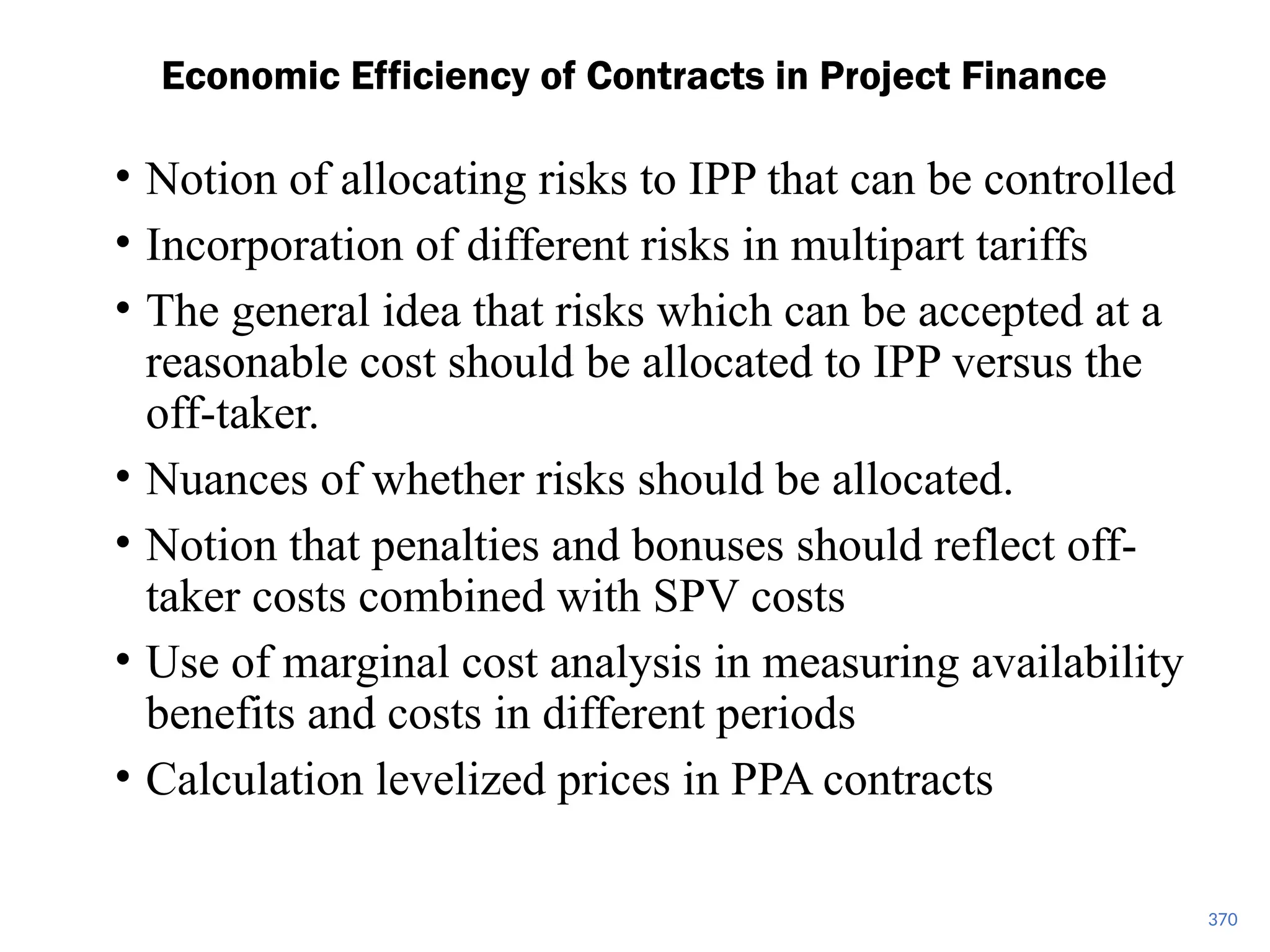 • Notion of allocating risks to IPP that can be controlled
• Incorporation of different risks in multipart tariffs
• The general idea that risks which can be accepted at a
reasonable cost should be allocated to IPP versus the
off-taker.
• Nuances of whether risks should be allocated.
• Notion that penalties and bonuses should reflect off-
taker costs combined with SPV costs
• Use of marginal cost analysis in measuring availability
benefits and costs in different periods
• Calculation levelized prices in PPA contracts
Economic Efficiency of Contracts in Project Finance
370
 