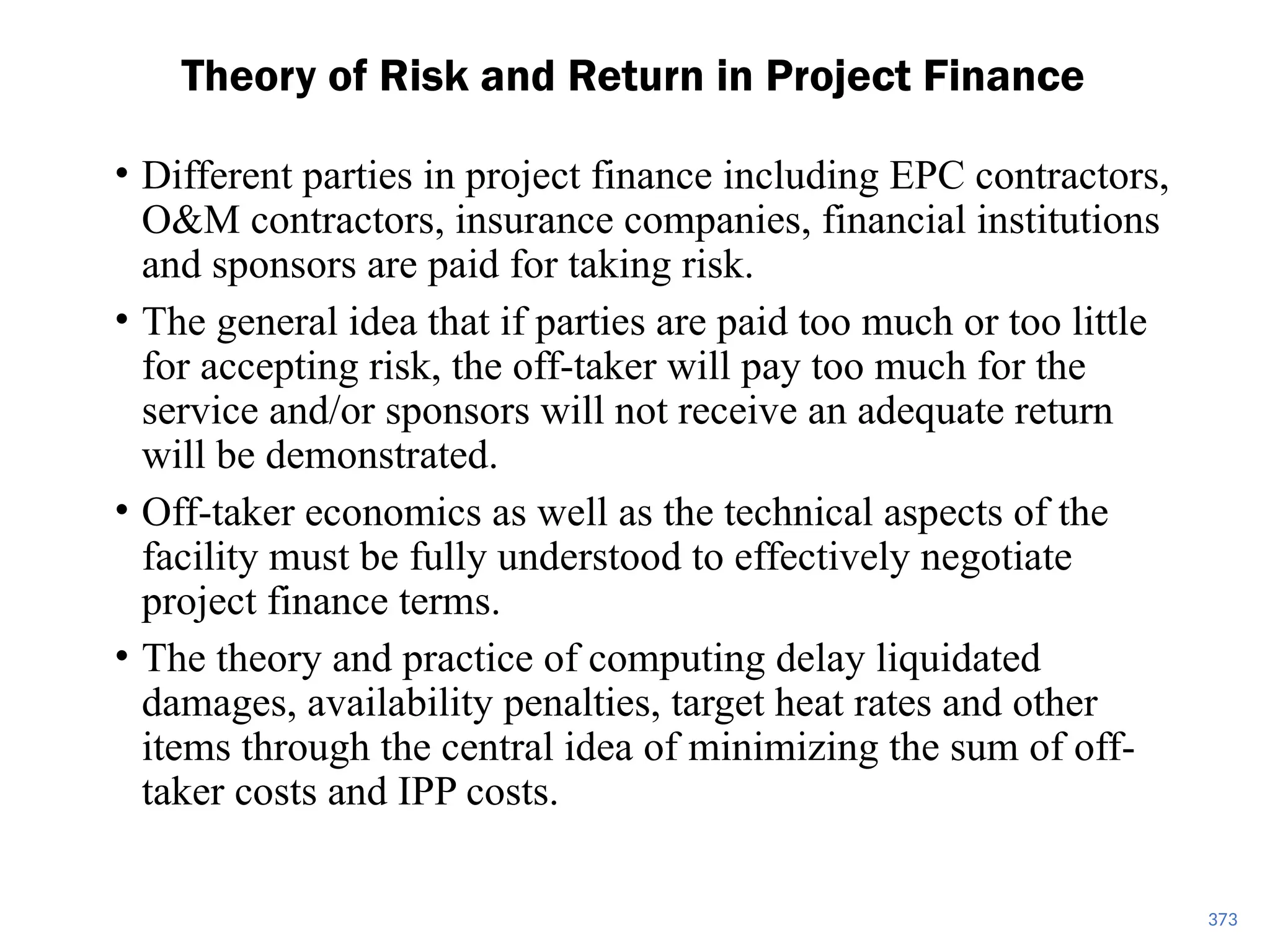373
Theory of Risk and Return in Project Finance
• Different parties in project finance including EPC contractors,
O&M contractors, insurance companies, financial institutions
and sponsors are paid for taking risk.
• The general idea that if parties are paid too much or too little
for accepting risk, the off-taker will pay too much for the
service and/or sponsors will not receive an adequate return
will be demonstrated.
• Off-taker economics as well as the technical aspects of the
facility must be fully understood to effectively negotiate
project finance terms.
• The theory and practice of computing delay liquidated
damages, availability penalties, target heat rates and other
items through the central idea of minimizing the sum of off-
taker costs and IPP costs.
 