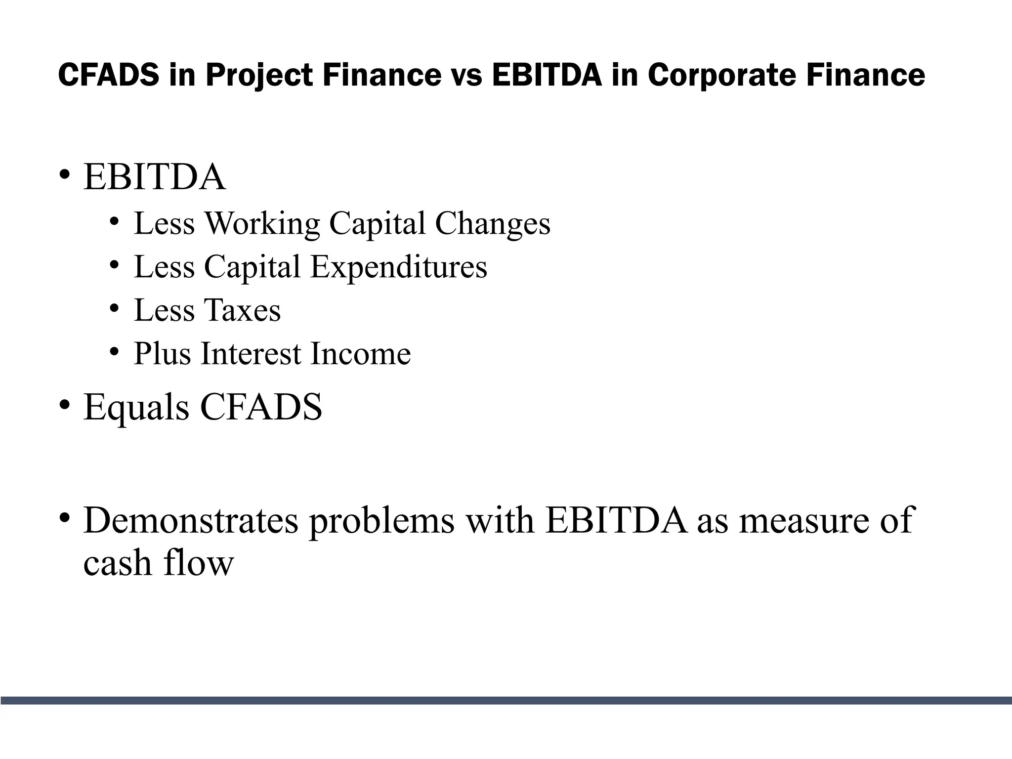 CFADS in Project Finance vs EBITDA in Corporate Finance
• EBITDA
• Less Working Capital Changes
• Less Capital Expenditures
• Less Taxes
• Plus Interest Income
• Equals CFADS
• Demonstrates problems with EBITDA as measure of
cash flow
 
