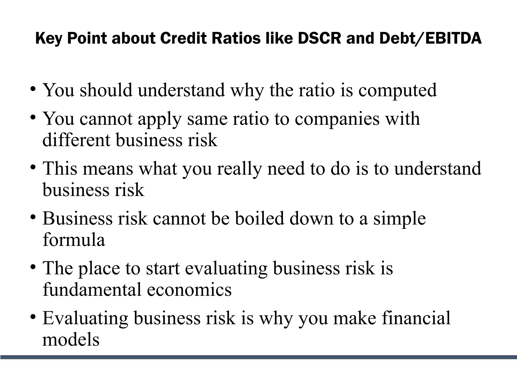 Key Point about Credit Ratios like DSCR and Debt/EBITDA
• You should understand why the ratio is computed
• You cannot apply same ratio to companies with
different business risk
• This means what you really need to do is to understand
business risk
• Business risk cannot be boiled down to a simple
formula
• The place to start evaluating business risk is
fundamental economics
• Evaluating business risk is why you make financial
models
 