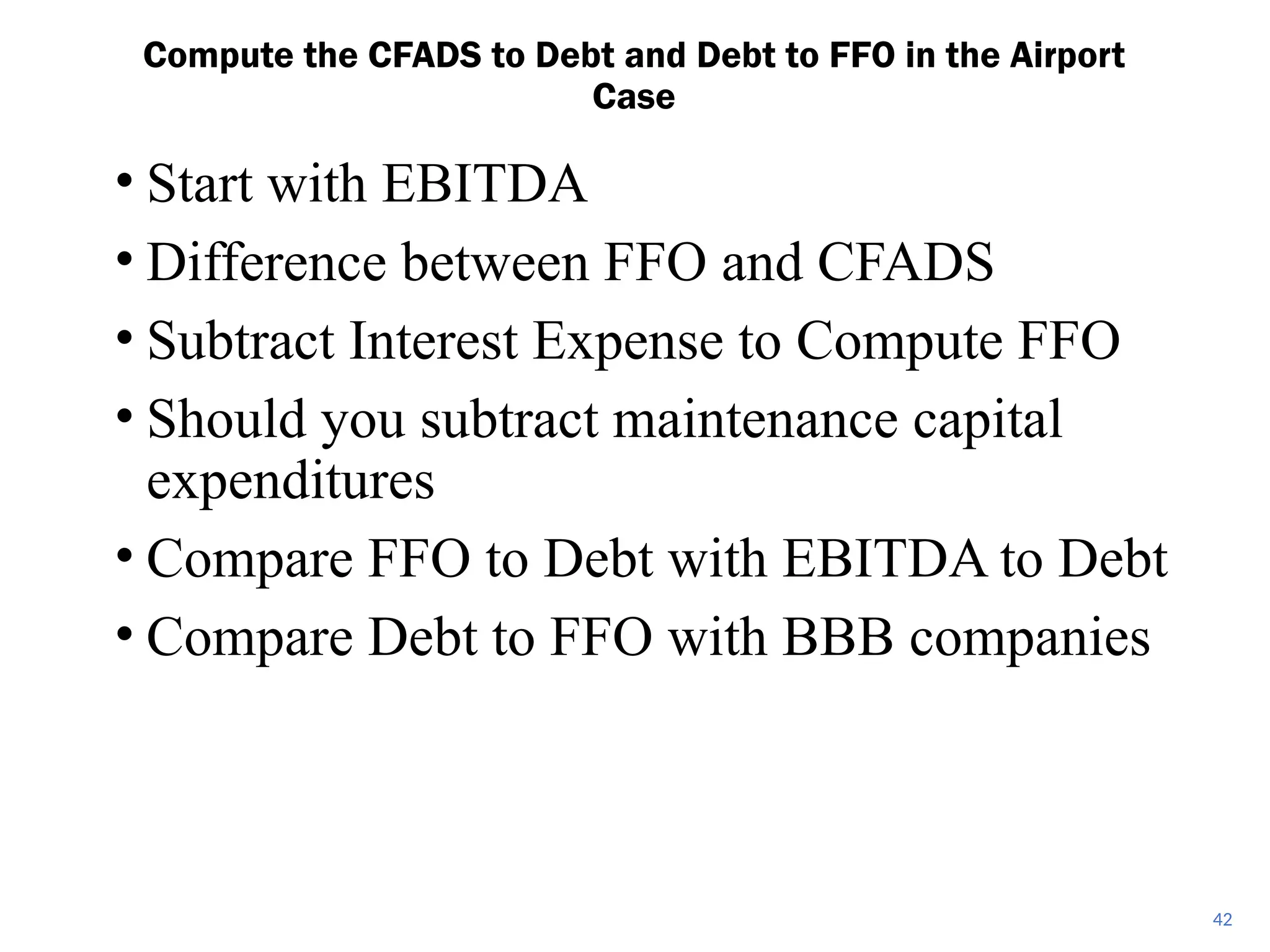 • Start with EBITDA
• Difference between FFO and CFADS
• Subtract Interest Expense to Compute FFO
• Should you subtract maintenance capital
expenditures
• Compare FFO to Debt with EBITDA to Debt
• Compare Debt to FFO with BBB companies
Compute the CFADS to Debt and Debt to FFO in the Airport
Case
42
 