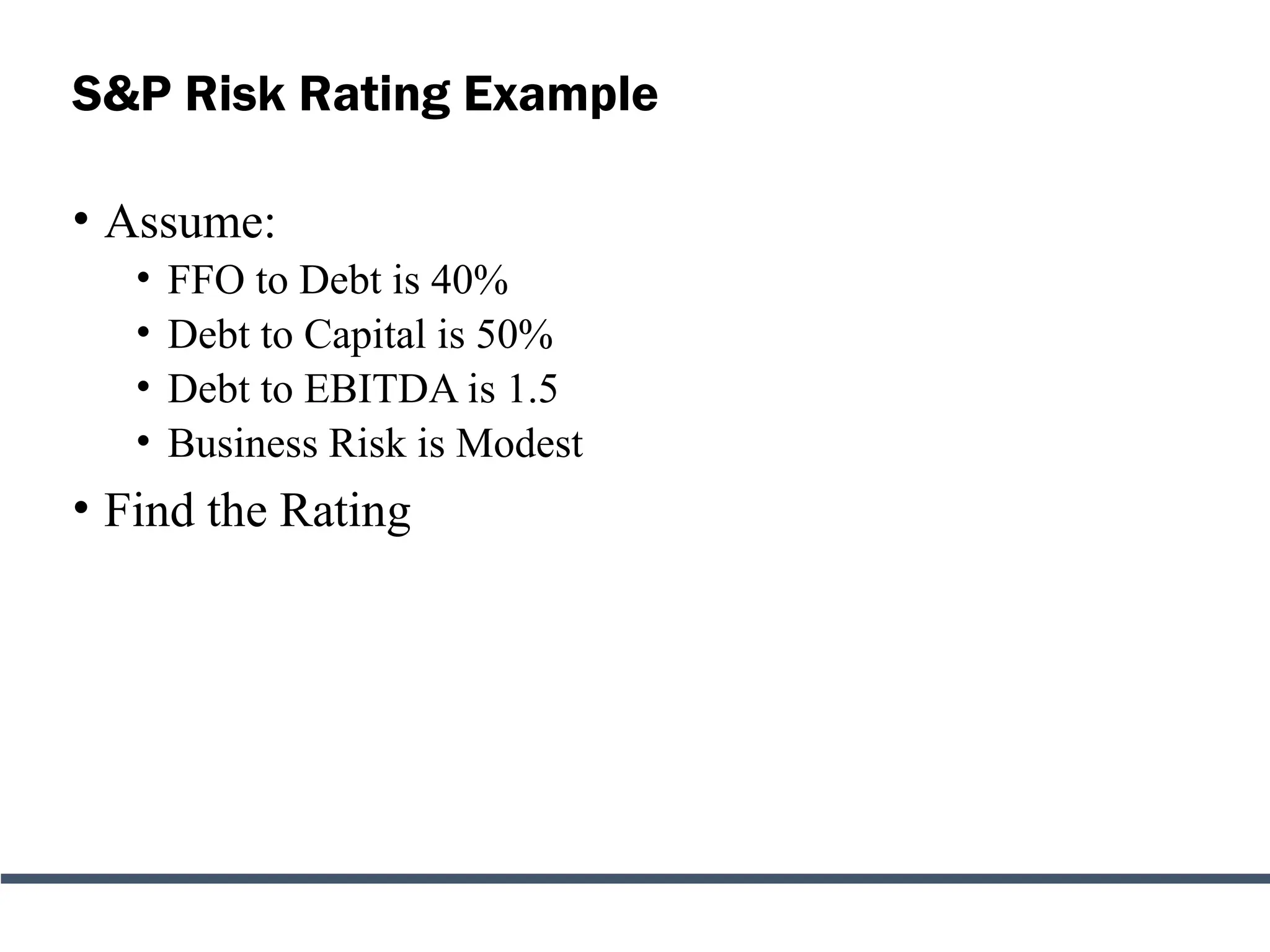 S&P Risk Rating Example
• Assume:
• FFO to Debt is 40%
• Debt to Capital is 50%
• Debt to EBITDA is 1.5
• Business Risk is Modest
• Find the Rating
 