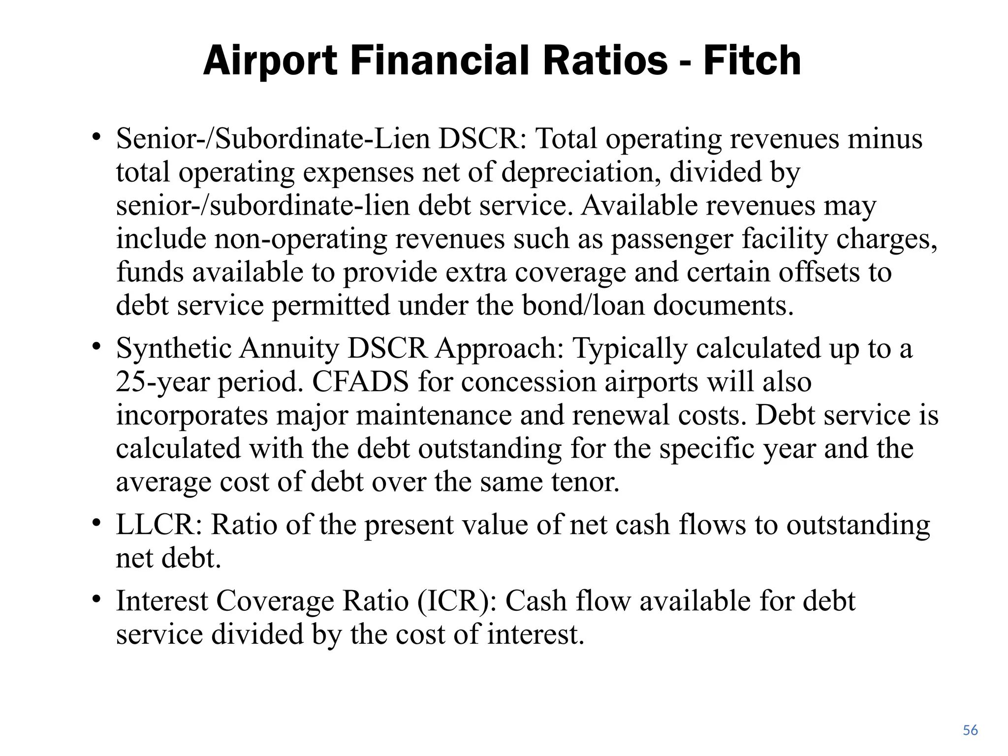 • Senior-/Subordinate-Lien DSCR: Total operating revenues minus
total operating expenses net of depreciation, divided by
senior-/subordinate-lien debt service. Available revenues may
include non-operating revenues such as passenger facility charges,
funds available to provide extra coverage and certain offsets to
debt service permitted under the bond/loan documents.
• Synthetic Annuity DSCR Approach: Typically calculated up to a
25-year period. CFADS for concession airports will also
incorporates major maintenance and renewal costs. Debt service is
calculated with the debt outstanding for the specific year and the
average cost of debt over the same tenor.
• LLCR: Ratio of the present value of net cash flows to outstanding
net debt.
• Interest Coverage Ratio (ICR): Cash flow available for debt
service divided by the cost of interest.
Airport Financial Ratios - Fitch
56
 
