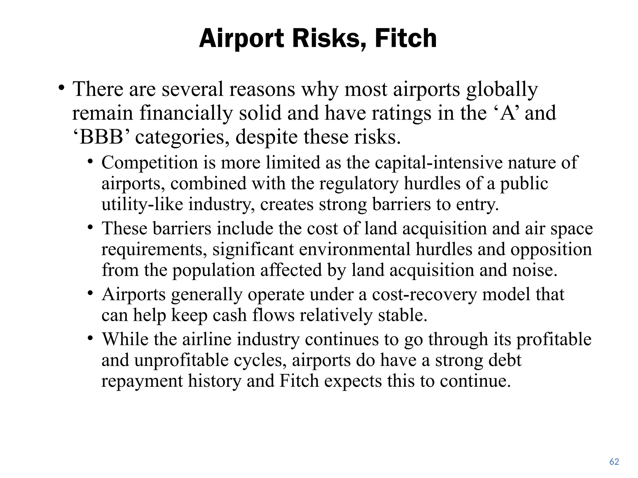 • There are several reasons why most airports globally
remain financially solid and have ratings in the ‘A’ and
‘BBB’ categories, despite these risks.
• Competition is more limited as the capital-intensive nature of
airports, combined with the regulatory hurdles of a public
utility-like industry, creates strong barriers to entry.
• These barriers include the cost of land acquisition and air space
requirements, significant environmental hurdles and opposition
from the population affected by land acquisition and noise.
• Airports generally operate under a cost-recovery model that
can help keep cash flows relatively stable.
• While the airline industry continues to go through its profitable
and unprofitable cycles, airports do have a strong debt
repayment history and Fitch expects this to continue.
Airport Risks, Fitch
62
 
