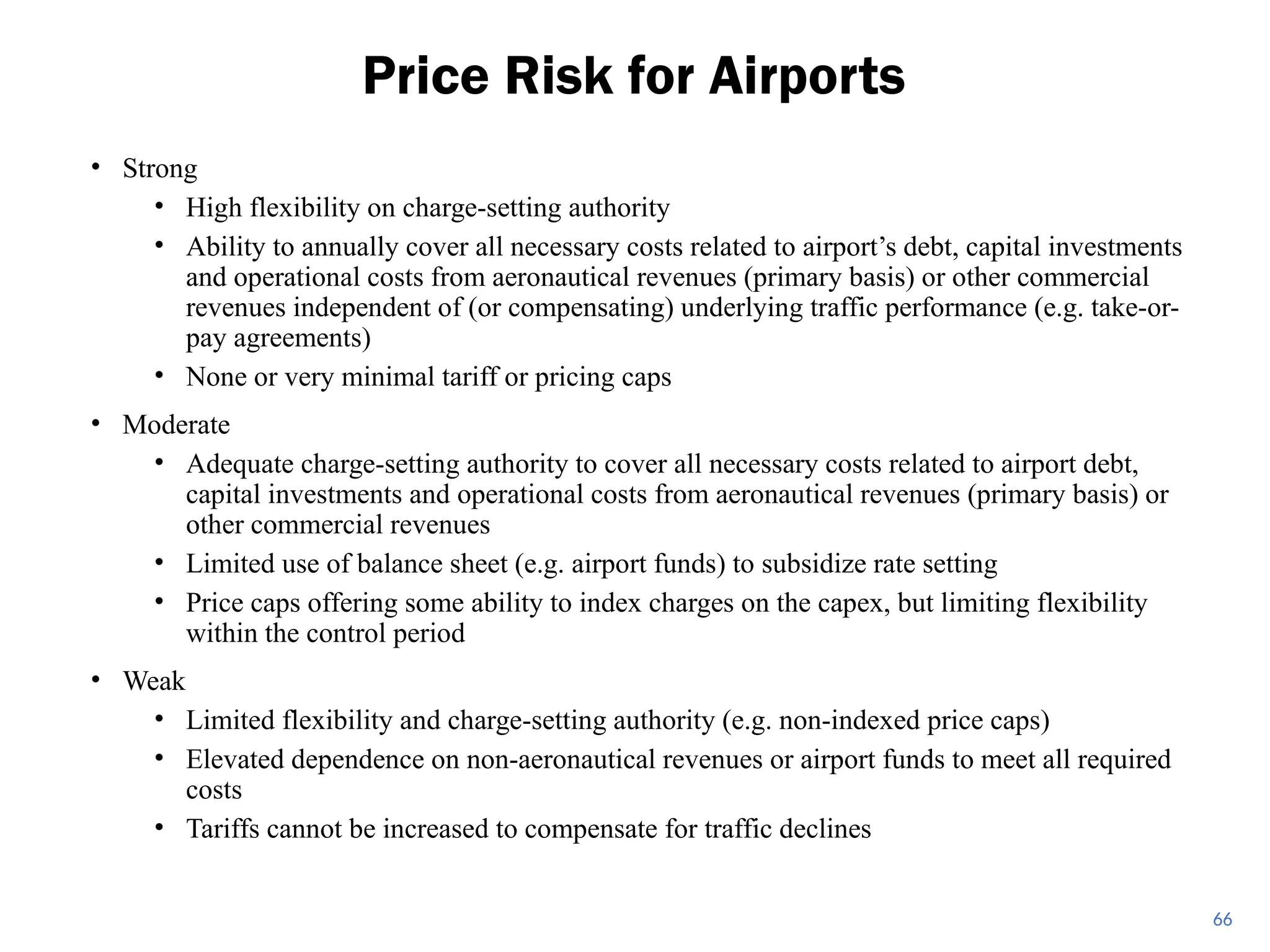 • Strong
• High flexibility on charge-setting authority
• Ability to annually cover all necessary costs related to airport’s debt, capital investments
and operational costs from aeronautical revenues (primary basis) or other commercial
revenues independent of (or compensating) underlying traffic performance (e.g. take-or-
pay agreements)
• None or very minimal tariff or pricing caps
• Moderate
• Adequate charge-setting authority to cover all necessary costs related to airport debt,
capital investments and operational costs from aeronautical revenues (primary basis) or
other commercial revenues
• Limited use of balance sheet (e.g. airport funds) to subsidize rate setting
• Price caps offering some ability to index charges on the capex, but limiting flexibility
within the control period
• Weak
• Limited flexibility and charge-setting authority (e.g. non-indexed price caps)
• Elevated dependence on non-aeronautical revenues or airport funds to meet all required
costs
• Tariffs cannot be increased to compensate for traffic declines
Price Risk for Airports
66
 