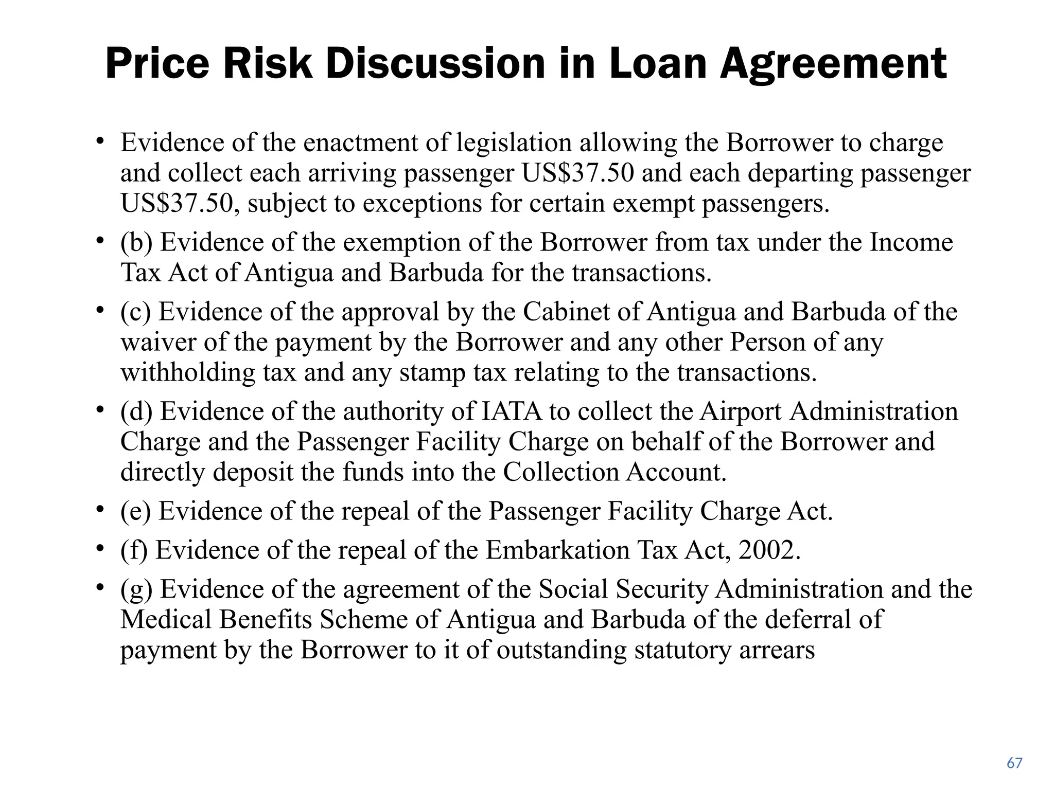 • Evidence of the enactment of legislation allowing the Borrower to charge
and collect each arriving passenger US$37.50 and each departing passenger
US$37.50, subject to exceptions for certain exempt passengers.
• (b) Evidence of the exemption of the Borrower from tax under the Income
Tax Act of Antigua and Barbuda for the transactions.
• (c) Evidence of the approval by the Cabinet of Antigua and Barbuda of the
waiver of the payment by the Borrower and any other Person of any
withholding tax and any stamp tax relating to the transactions.
• (d) Evidence of the authority of IATA to collect the Airport Administration
Charge and the Passenger Facility Charge on behalf of the Borrower and
directly deposit the funds into the Collection Account.
• (e) Evidence of the repeal of the Passenger Facility Charge Act.
• (f) Evidence of the repeal of the Embarkation Tax Act, 2002.
• (g) Evidence of the agreement of the Social Security Administration and the
Medical Benefits Scheme of Antigua and Barbuda of the deferral of
payment by the Borrower to it of outstanding statutory arrears
Price Risk Discussion in Loan Agreement
67
 