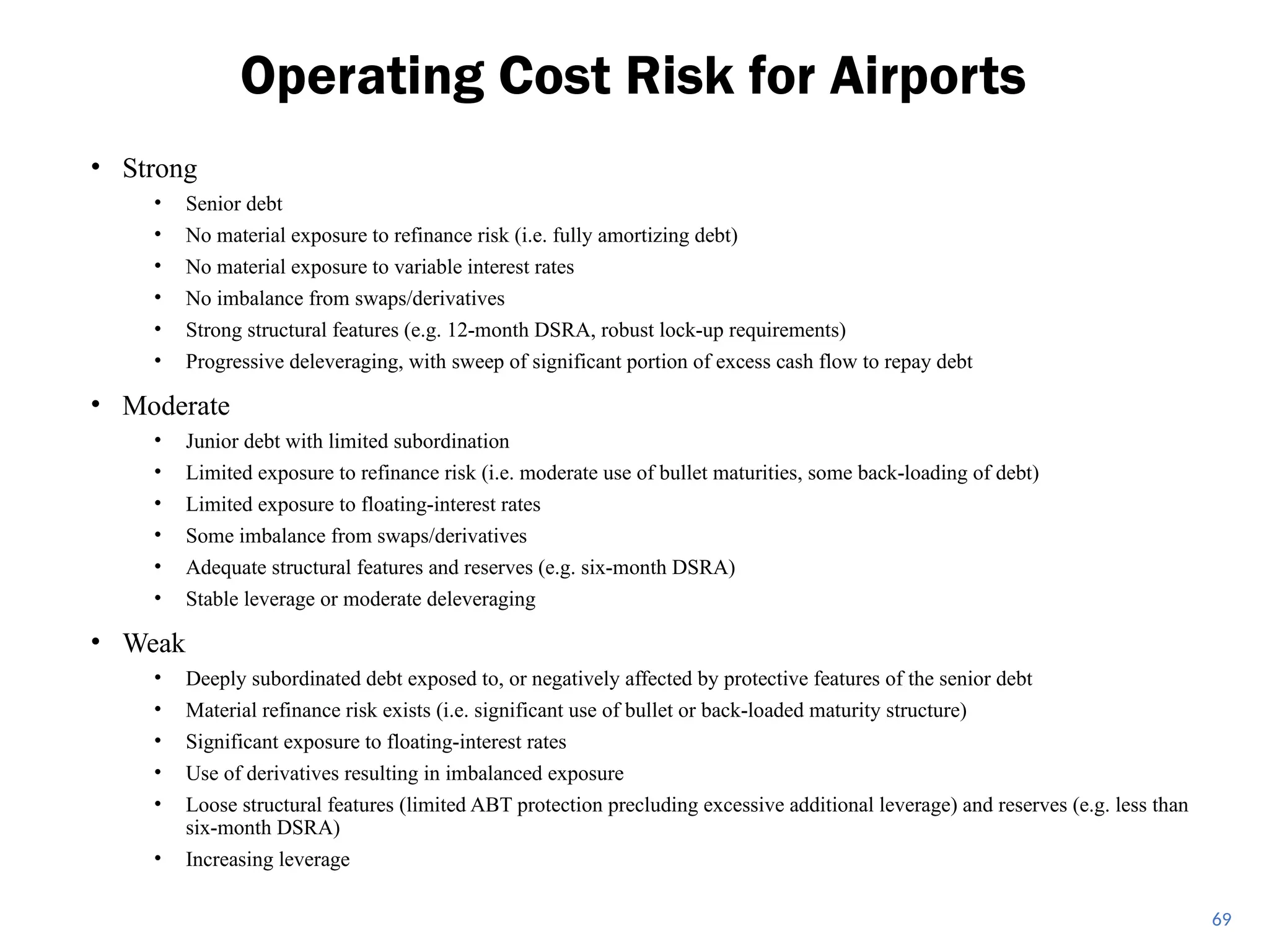 • Strong
• Senior debt
• No material exposure to refinance risk (i.e. fully amortizing debt)
• No material exposure to variable interest rates
• No imbalance from swaps/derivatives
• Strong structural features (e.g. 12-month DSRA, robust lock-up requirements)
• Progressive deleveraging, with sweep of significant portion of excess cash flow to repay debt
• Moderate
• Junior debt with limited subordination
• Limited exposure to refinance risk (i.e. moderate use of bullet maturities, some back-loading of debt)
• Limited exposure to floating-interest rates
• Some imbalance from swaps/derivatives
• Adequate structural features and reserves (e.g. six-month DSRA)
• Stable leverage or moderate deleveraging
• Weak
• Deeply subordinated debt exposed to, or negatively affected by protective features of the senior debt
• Material refinance risk exists (i.e. significant use of bullet or back-loaded maturity structure)
• Significant exposure to floating-interest rates
• Use of derivatives resulting in imbalanced exposure
• Loose structural features (limited ABT protection precluding excessive additional leverage) and reserves (e.g. less than
six-month DSRA)
• Increasing leverage
Operating Cost Risk for Airports
69
 