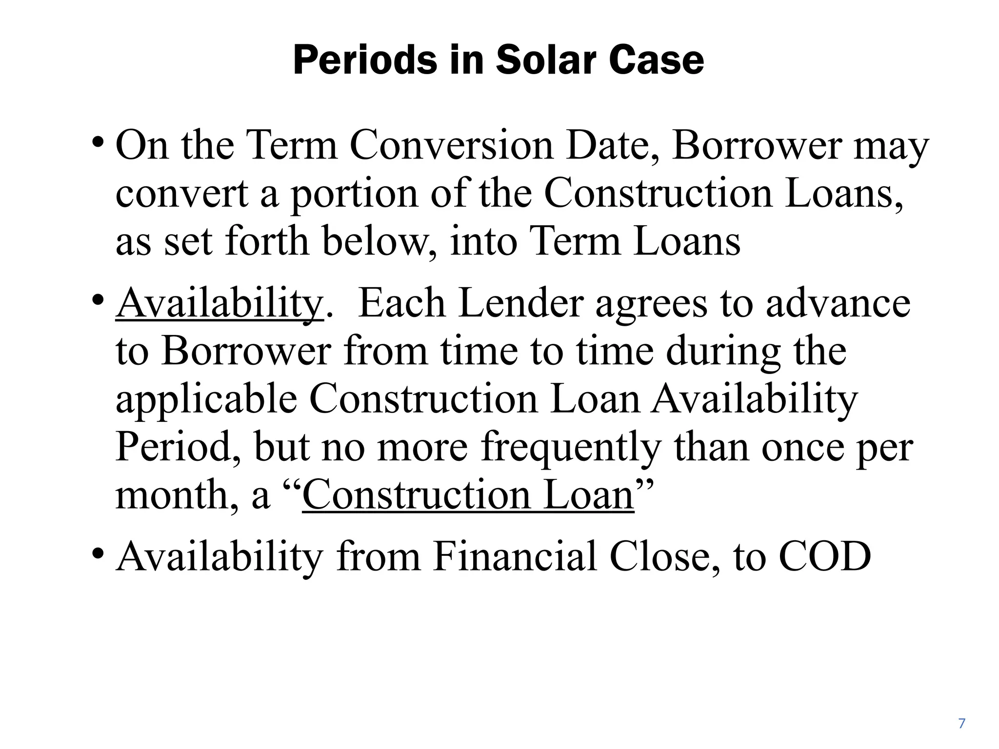 • On the Term Conversion Date, Borrower may
convert a portion of the Construction Loans,
as set forth below, into Term Loans
• Availability. Each Lender agrees to advance
to Borrower from time to time during the
applicable Construction Loan Availability
Period, but no more frequently than once per
month, a “Construction Loan”
• Availability from Financial Close, to COD
Periods in Solar Case
7
 