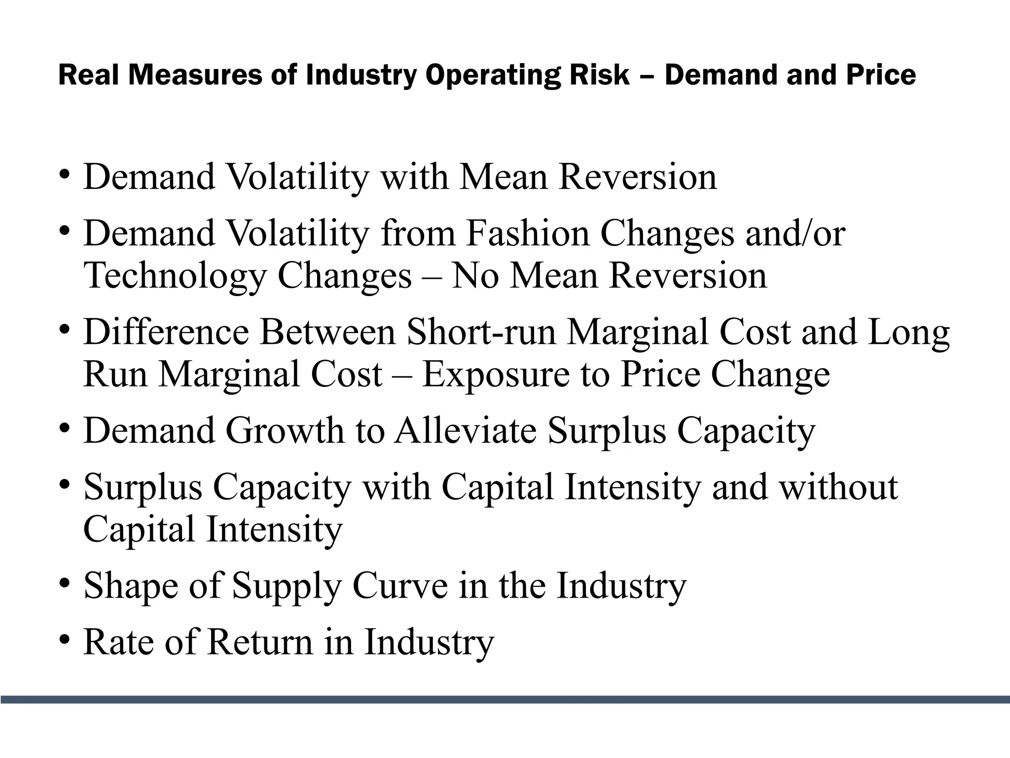 Real Measures of Industry Operating Risk – Demand and Price
• Demand Volatility with Mean Reversion
• Demand Volatility from Fashion Changes and/or
Technology Changes – No Mean Reversion
• Difference Between Short-run Marginal Cost and Long
Run Marginal Cost – Exposure to Price Change
• Demand Growth to Alleviate Surplus Capacity
• Surplus Capacity with Capital Intensity and without
Capital Intensity
• Shape of Supply Curve in the Industry
• Rate of Return in Industry
 