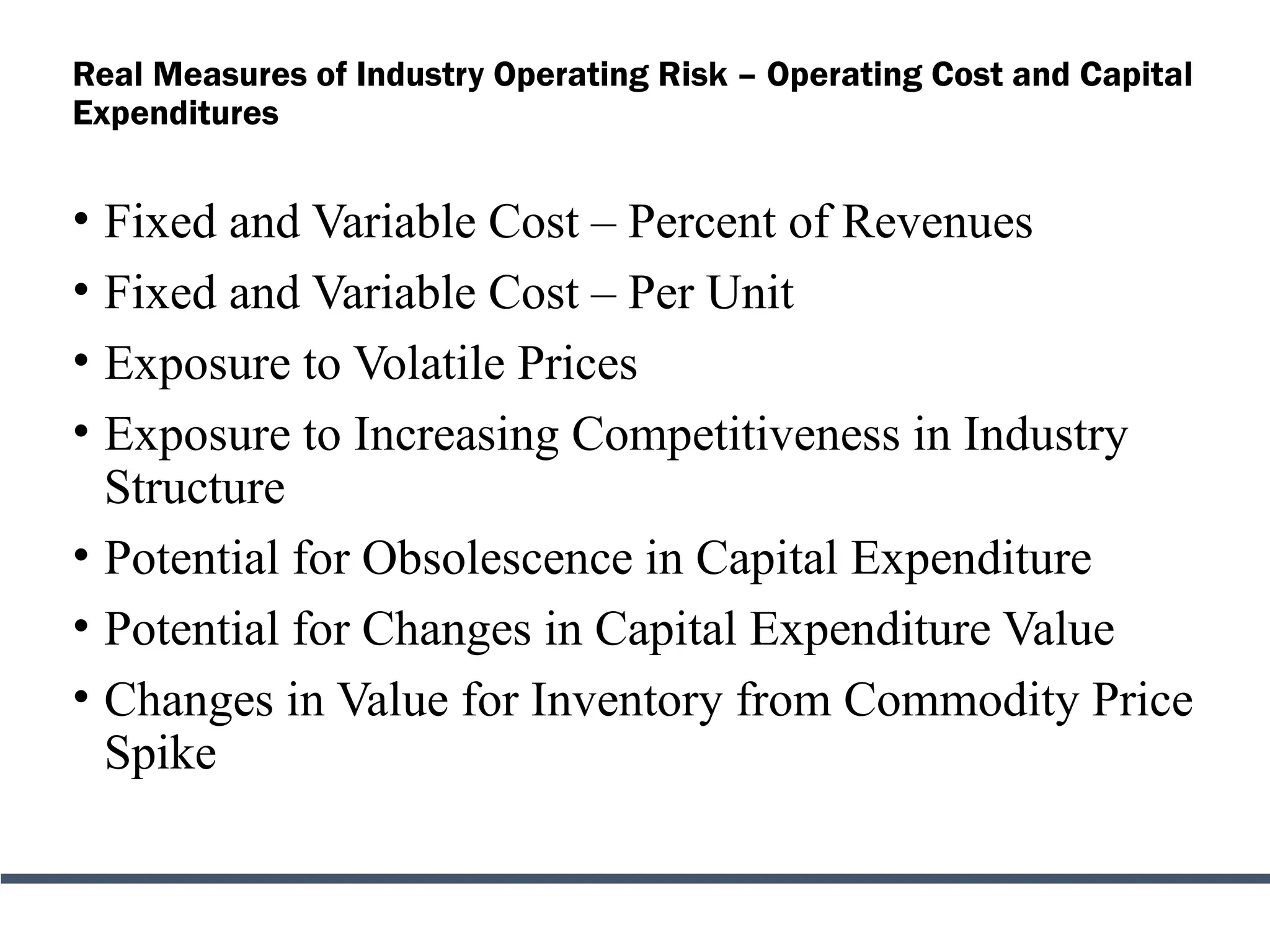 Real Measures of Industry Operating Risk – Operating Cost and Capital
Expenditures
• Fixed and Variable Cost – Percent of Revenues
• Fixed and Variable Cost – Per Unit
• Exposure to Volatile Prices
• Exposure to Increasing Competitiveness in Industry
Structure
• Potential for Obsolescence in Capital Expenditure
• Potential for Changes in Capital Expenditure Value
• Changes in Value for Inventory from Commodity Price
Spike
 