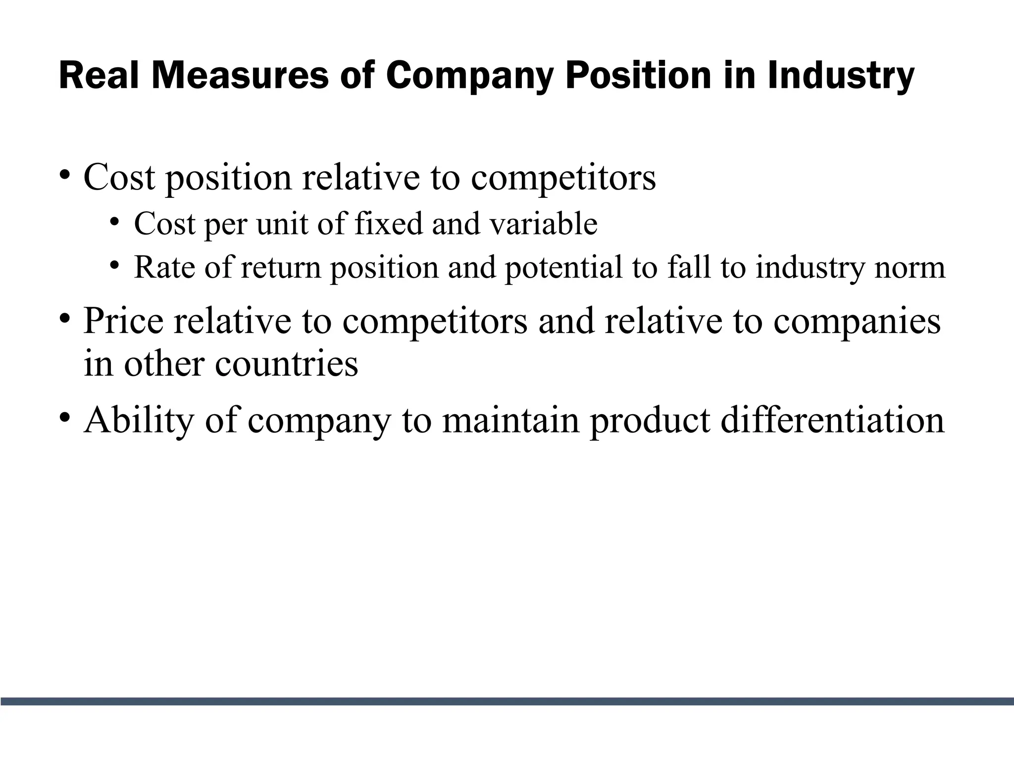 Real Measures of Company Position in Industry
• Cost position relative to competitors
• Cost per unit of fixed and variable
• Rate of return position and potential to fall to industry norm
• Price relative to competitors and relative to companies
in other countries
• Ability of company to maintain product differentiation
 