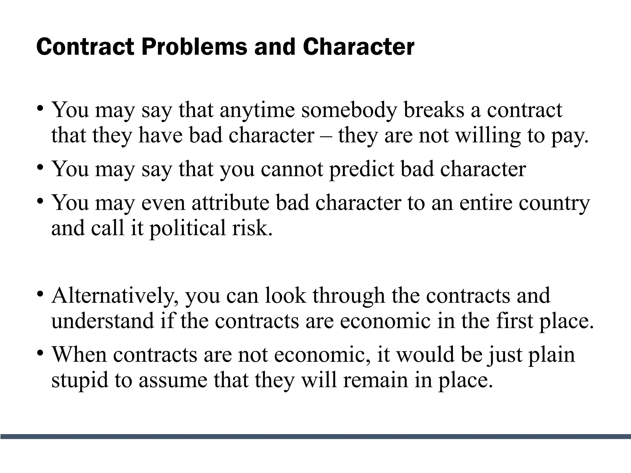 Contract Problems and Character
• You may say that anytime somebody breaks a contract
that they have bad character – they are not willing to pay.
• You may say that you cannot predict bad character
• You may even attribute bad character to an entire country
and call it political risk.
• Alternatively, you can look through the contracts and
understand if the contracts are economic in the first place.
• When contracts are not economic, it would be just plain
stupid to assume that they will remain in place.
 