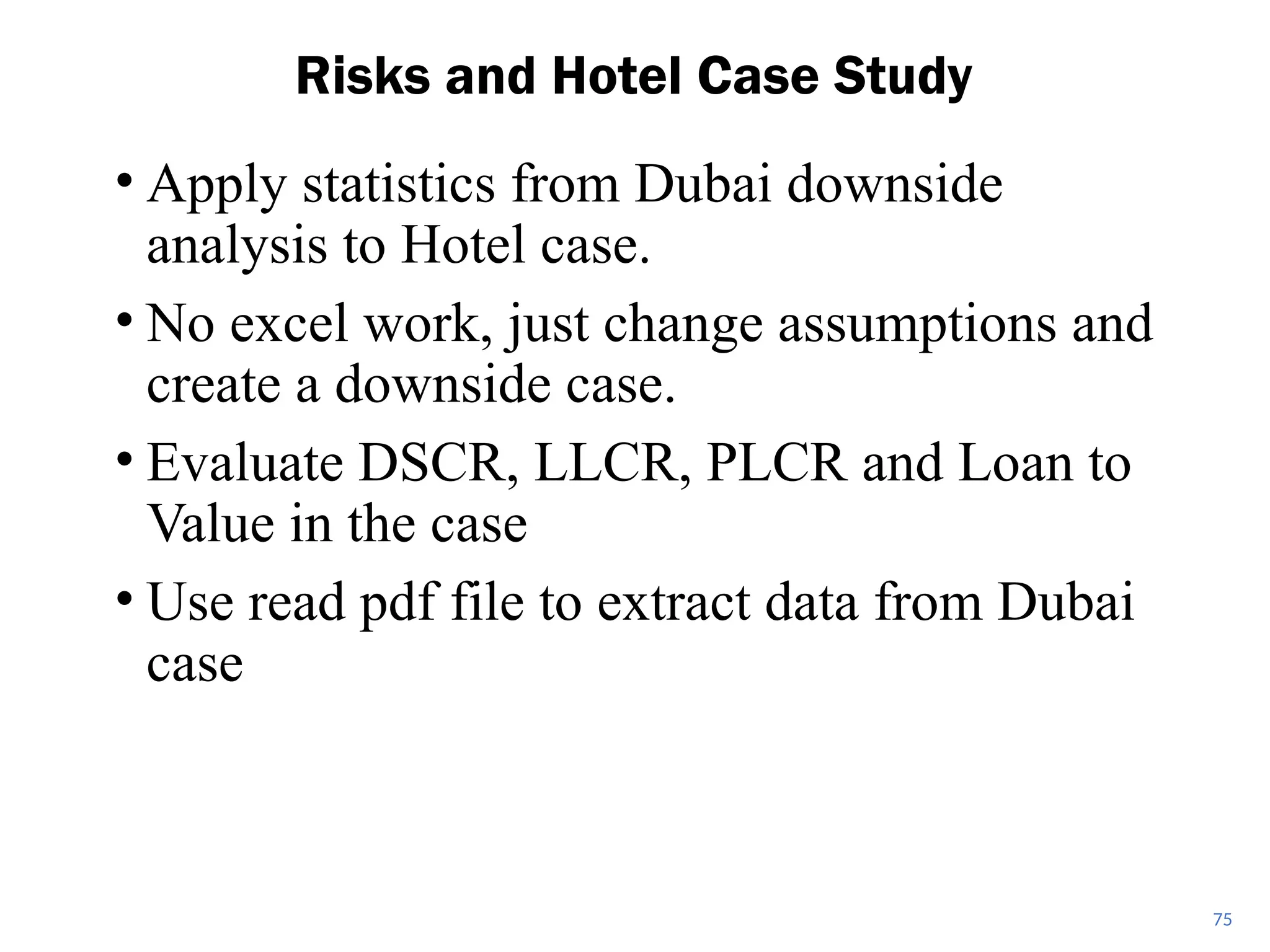 • Apply statistics from Dubai downside
analysis to Hotel case.
• No excel work, just change assumptions and
create a downside case.
• Evaluate DSCR, LLCR, PLCR and Loan to
Value in the case
• Use read pdf file to extract data from Dubai
case
Risks and Hotel Case Study
75
 