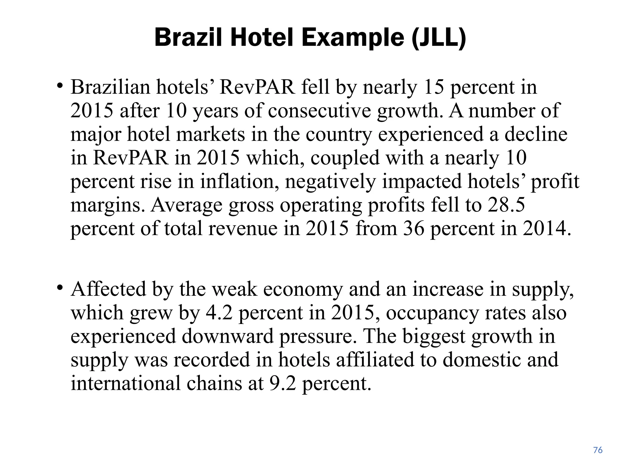• Brazilian hotels’ RevPAR fell by nearly 15 percent in
2015 after 10 years of consecutive growth. A number of
major hotel markets in the country experienced a decline
in RevPAR in 2015 which, coupled with a nearly 10
percent rise in inflation, negatively impacted hotels’ profit
margins. Average gross operating profits fell to 28.5
percent of total revenue in 2015 from 36 percent in 2014.
• Affected by the weak economy and an increase in supply,
which grew by 4.2 percent in 2015, occupancy rates also
experienced downward pressure. The biggest growth in
supply was recorded in hotels affiliated to domestic and
international chains at 9.2 percent.
Brazil Hotel Example (JLL)
76
 