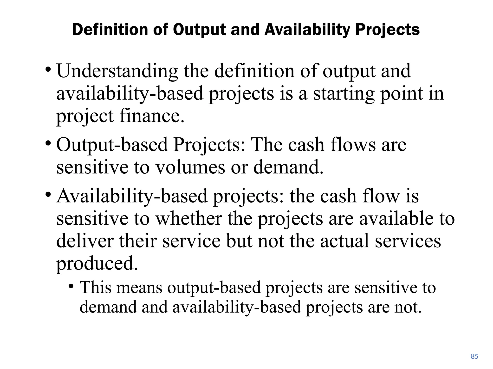 • Understanding the definition of output and
availability-based projects is a starting point in
project finance.
• Output-based Projects: The cash flows are
sensitive to volumes or demand.
• Availability-based projects: the cash flow is
sensitive to whether the projects are available to
deliver their service but not the actual services
produced.
• This means output-based projects are sensitive to
demand and availability-based projects are not.
Definition of Output and Availability Projects
85
 