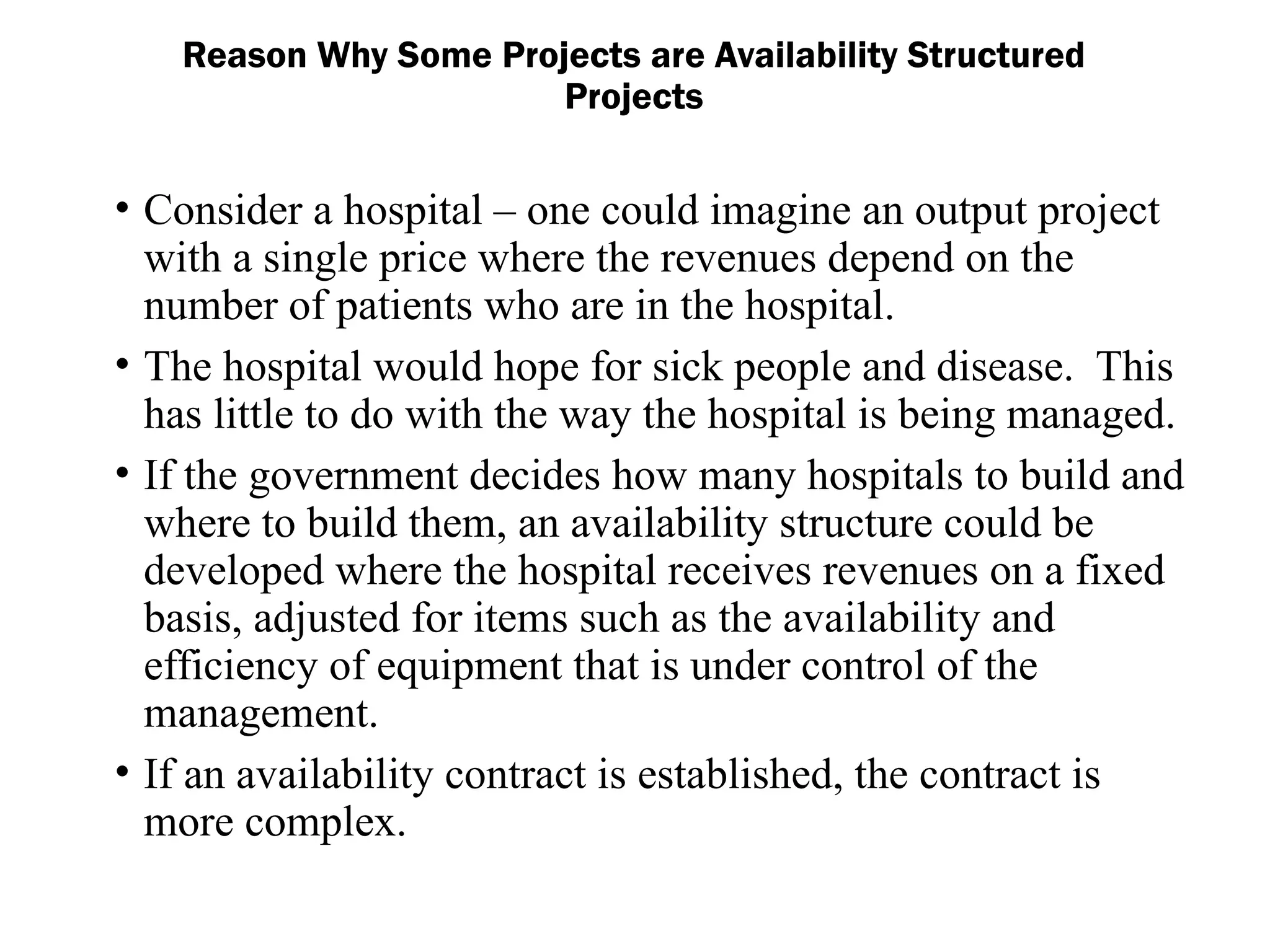• Consider a hospital – one could imagine an output project
with a single price where the revenues depend on the
number of patients who are in the hospital.
• The hospital would hope for sick people and disease. This
has little to do with the way the hospital is being managed.
• If the government decides how many hospitals to build and
where to build them, an availability structure could be
developed where the hospital receives revenues on a fixed
basis, adjusted for items such as the availability and
efficiency of equipment that is under control of the
management.
• If an availability contract is established, the contract is
more complex.
Reason Why Some Projects are Availability Structured
Projects
 