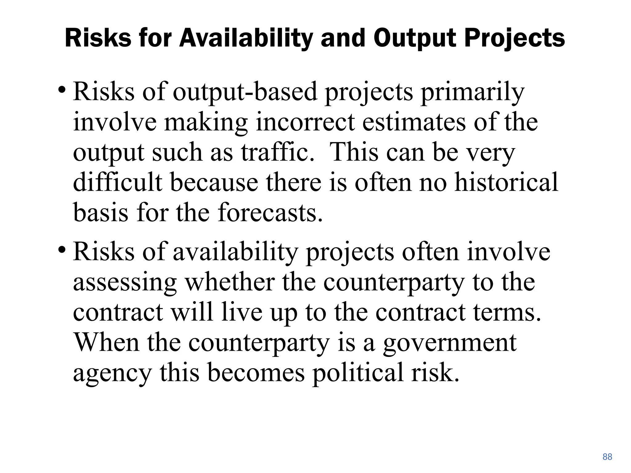• Risks of output-based projects primarily
involve making incorrect estimates of the
output such as traffic. This can be very
difficult because there is often no historical
basis for the forecasts.
• Risks of availability projects often involve
assessing whether the counterparty to the
contract will live up to the contract terms.
When the counterparty is a government
agency this becomes political risk.
Risks for Availability and Output Projects
88
 