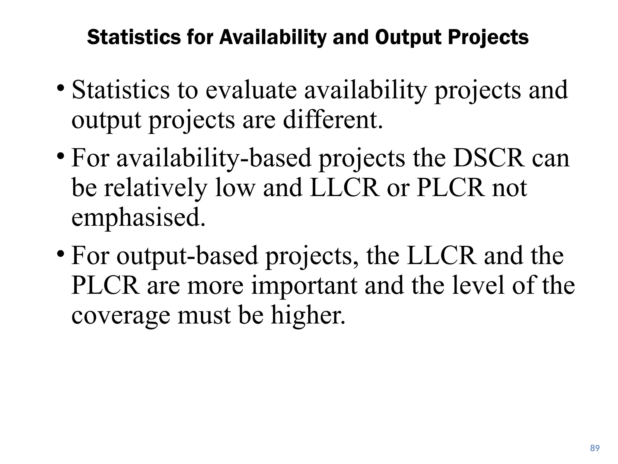 • Statistics to evaluate availability projects and
output projects are different.
• For availability-based projects the DSCR can
be relatively low and LLCR or PLCR not
emphasised.
• For output-based projects, the LLCR and the
PLCR are more important and the level of the
coverage must be higher.
Statistics for Availability and Output Projects
89
 