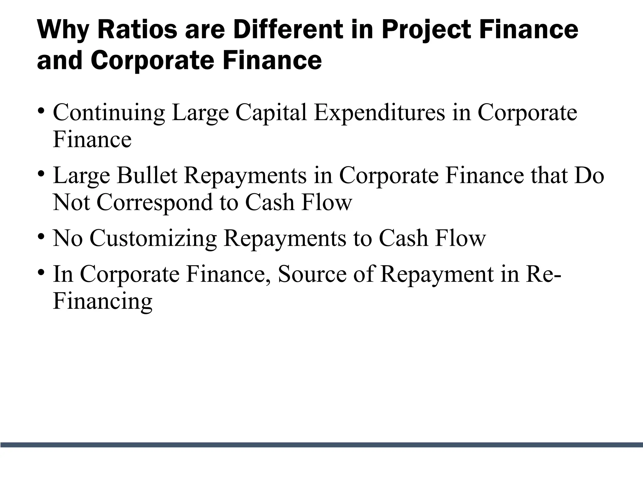 Why Ratios are Different in Project Finance
and Corporate Finance
• Continuing Large Capital Expenditures in Corporate
Finance
• Large Bullet Repayments in Corporate Finance that Do
Not Correspond to Cash Flow
• No Customizing Repayments to Cash Flow
• In Corporate Finance, Source of Repayment in Re-
Financing
 