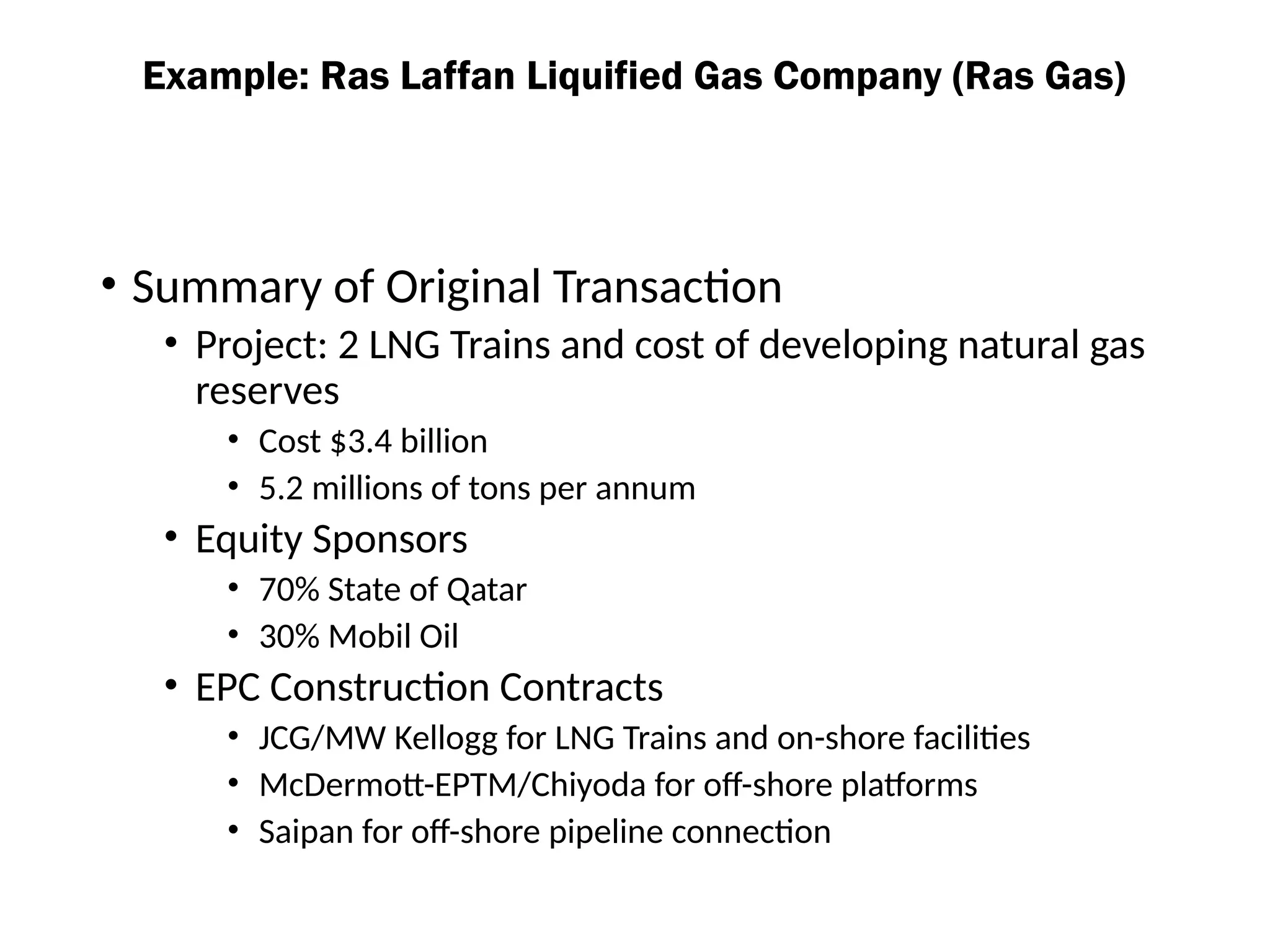 • Summary of Original Transaction
• Project: 2 LNG Trains and cost of developing natural gas
reserves
• Cost $3.4 billion
• 5.2 millions of tons per annum
• Equity Sponsors
• 70% State of Qatar
• 30% Mobil Oil
• EPC Construction Contracts
• JCG/MW Kellogg for LNG Trains and on-shore facilities
• McDermott-EPTM/Chiyoda for off-shore platforms
• Saipan for off-shore pipeline connection
Example: Ras Laffan Liquified Gas Company (Ras Gas)
 