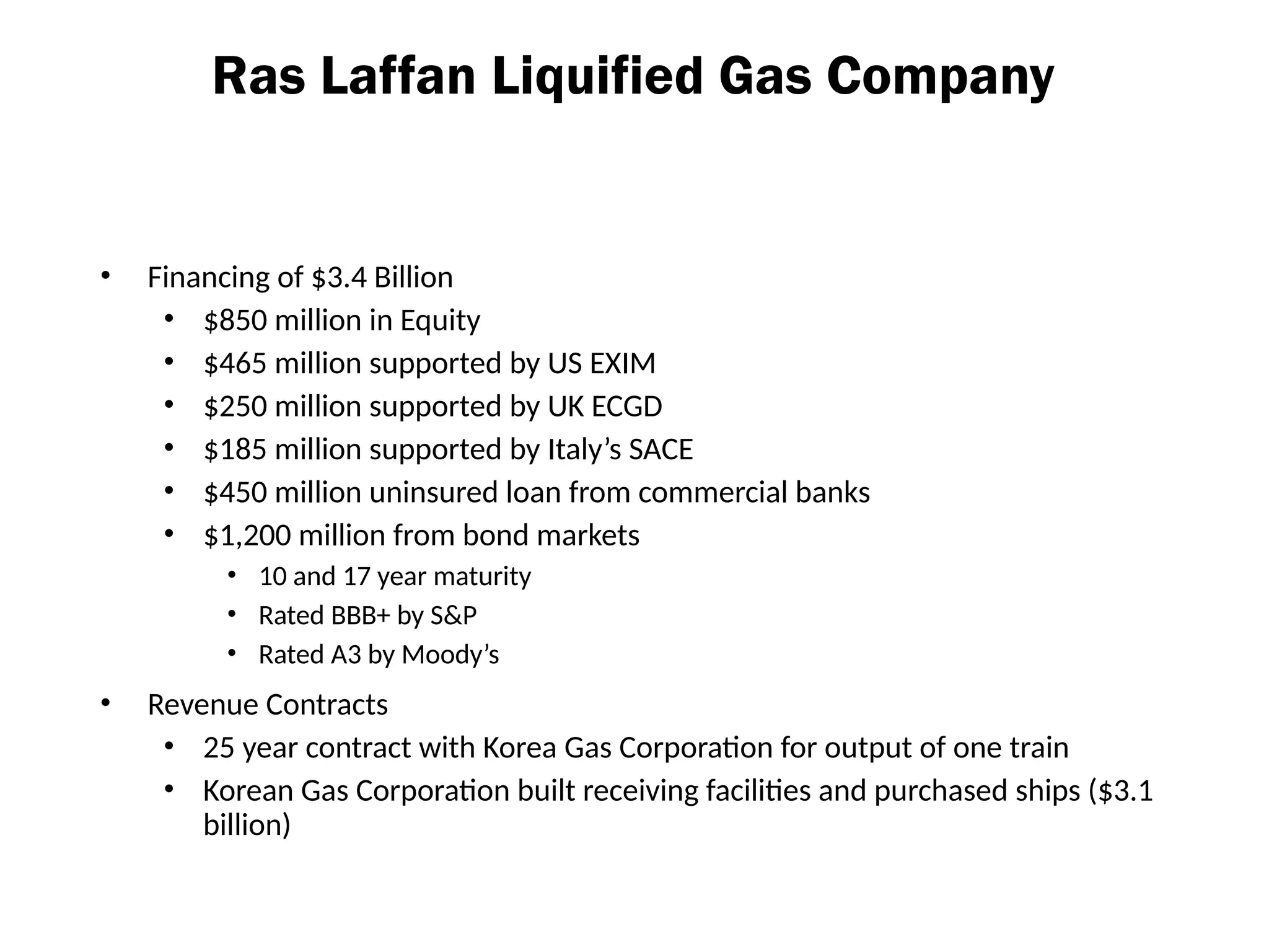Ras Laffan Liquified Gas Company
• Financing of $3.4 Billion
• $850 million in Equity
• $465 million supported by US EXIM
• $250 million supported by UK ECGD
• $185 million supported by Italy’s SACE
• $450 million uninsured loan from commercial banks
• $1,200 million from bond markets
• 10 and 17 year maturity
• Rated BBB+ by S&P
• Rated A3 by Moody’s
• Revenue Contracts
• 25 year contract with Korea Gas Corporation for output of one train
• Korean Gas Corporation built receiving facilities and purchased ships ($3.1
billion)
 
