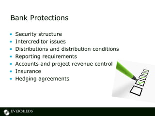 Bank Protections
• Security structure
• Intercreditor issues
• Distributions and distribution conditions
• Reporting requirements
• Accounts and project revenue control
• Insurance
• Hedging agreements
 