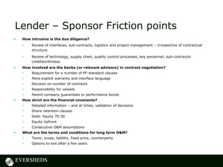 Lender – Sponsor Friction points
• How intrusive is the due diligence?
• Review of interfaces, sub-contracts, logistics and project management – irrespective of contractual
structure
• Review of technology, supply chain, quality control processes, key personnel, sub-contractor
creditworthiness
• How involved are the banks (or relevant advisors) in contract negotiation?
• Requirement for a number of PF-standard clauses
• More explicit warranty and interface language
• Decision on number of contracts
• Responsibility for vessels
• Parent company guarantees or performance bonds
• How strict are the financial covenants?
• Detailed information – and at times, validation of decisions
• Share retention clauses
• Debt: Equity 70:30
• Equity Upfront
• Consecutive O&M assumptions
• What are the terms and conditions for long term O&M?
• Tenor, scope, liability, fixed price, counterparty
• Options to exit after a few years
 