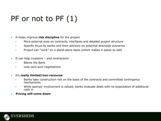 PF or not to PF (1)
• It helps improve risk discipline for the project
• More external eyes on contracts, interfaces and detailed project structure
• Specific focus by banks and their advisors on potential downside scenarios
• Project can “work” on a stand-alone basis (which makes it easier to sell)
• It can help investors – and contractors!
• Blame the Bank
• Less zero-sum negotiations
• It’s really limited/non-recourse
• Banks take construction risk on the basis of the contracts and committed contingency
mechanisms
• While sponsor involvement is valued, banks evaluate deals with no expectation of additional
cash in
• Pricing will come down
 