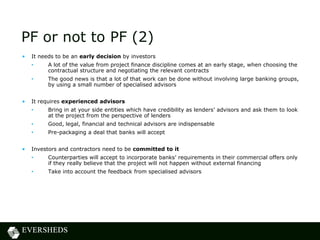 PF or not to PF (2)
• It needs to be an early decision by investors
• A lot of the value from project finance discipline comes at an early stage, when choosing the
contractual structure and negotiating the relevant contracts
• The good news is that a lot of that work can be done without involving large banking groups,
by using a small number of specialised advisors
• It requires experienced advisors
• Bring in at your side entities which have credibility as lenders’ advisors and ask them to look
at the project from the perspective of lenders
• Good, legal, financial and technical advisors are indispensable
• Pre-packaging a deal that banks will accept
• Investors and contractors need to be committed to it
• Counterparties will accept to incorporate banks’ requirements in their commercial offers only
if they really believe that the project will not happen without external financing
• Take into account the feedback from specialised advisors
 