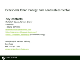 Eversheds Clean Energy and Renewables Sector
Indraj Mangat, Partner, Banking
Eversheds
+44 776 741 1508
indrajmangat@eversheds.com
Key contacts
Michelle T Davies, Partner, Energy
Eversheds
+44 292 047 7553
michelletdavies@eversheds.com
http://cleanenergyblog.eversheds.com/
Follow: EvershedsCleanEnergy @EvershedsEnergy
 