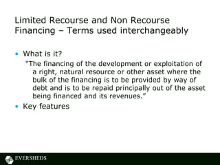 Limited Recourse and Non Recourse
Financing – Terms used interchangeably
• What is it?
“The financing of the development or exploitation of
a right, natural resource or other asset where the
bulk of the financing is to be provided by way of
debt and is to be repaid principally out of the asset
being financed and its revenues.”
• Key features
 
