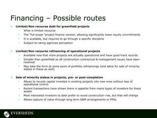 Financing – Possible routes
• Limited/Non recourse debt for greenfield projects
• What is limited recourse
• The “full scope “project finance version, allowing significantly lower equity commitments
• It is available, but requires to go through a specific discipline
• Subject to rating agencies perception
• Limited/Non recourse refinancing of operational projects
• Available now that more projects are actually operational and have good track records
• Simpler than greenfield as all construction contractual & management issues have been
resolved
• May take the form at some point of portfolio refinancings (and allow for sale of minority
stakes in these as well)
• Sale of minority stakes in projects, pre- or post-completion
• Allows to recycle capital invested in existing projects into new ones without loss of
operational control
• Recent transactions have shown there is appetite from many types of investors for these
assets
• Most interested investors to date prefer to avoid construction risk, but that will change
• Allows capture of value through long term O&M arrangements or PPAs
 