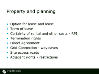 Property and planning
• Option for lease and lease
• Term of lease
• Certainty of rental and other costs - RPI
• Termination rights
• Direct Agreement
• Grid Connection - wayleaves
• Site access roads
• Adjacent rights - restrictions
 