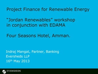 Project Finance for Renewable Energy
“Jordan Renewables” workshop
in conjunction with EDAMA
Four Seasons Hotel, Amman.
Indraj Mangat, Partner, Banking
Eversheds LLP
16th May 2013
 
