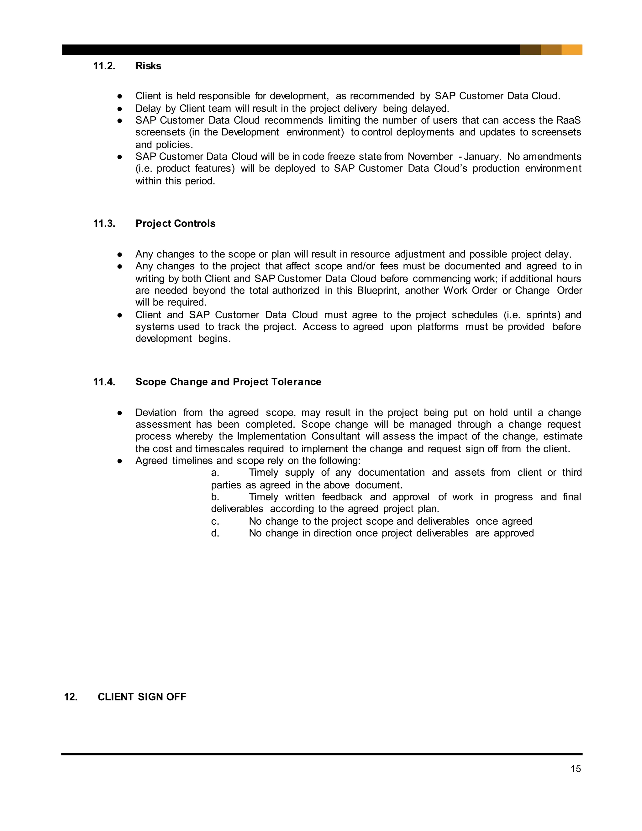 15
11.2. Risks
● Client is held responsible for development, as recommended by SAP Customer Data Cloud.
● Delay by Client team will result in the project delivery being delayed.
● SAP Customer Data Cloud recommends limiting the number of users that can access the RaaS
screensets (in the Development environment) to control deployments and updates to screensets
and policies.
● SAP Customer Data Cloud will be in code freeze state from November - January. No amendments
(i.e. product features) will be deployed to SAP Customer Data Cloud’s production environment
within this period.
11.3. Project Controls
● Any changes to the scope or plan will result in resource adjustment and possible project delay.
● Any changes to the project that affect scope and/or fees must be documented and agreed to in
writing by both Client and SAP Customer Data Cloud before commencing work; if additional hours
are needed beyond the total authorized in this Blueprint, another Work Order or Change Order
will be required.
● Client and SAP Customer Data Cloud must agree to the project schedules (i.e. sprints) and
systems used to track the project. Access to agreed upon platforms must be provided before
development begins.
11.4. Scope Change and Project Tolerance
● Deviation from the agreed scope, may result in the project being put on hold until a change
assessment has been completed. Scope change will be managed through a change request
process whereby the Implementation Consultant will assess the impact of the change, estimate
the cost and timescales required to implement the change and request sign off from the client.
● Agreed timelines and scope rely on the following:
a. Timely supply of any documentation and assets from client or third
parties as agreed in the above document.
b. Timely written feedback and approval of work in progress and final
deliverables according to the agreed project plan.
c. No change to the project scope and deliverables once agreed
d. No change in direction once project deliverables are approved
12. CLIENT SIGN OFF
 