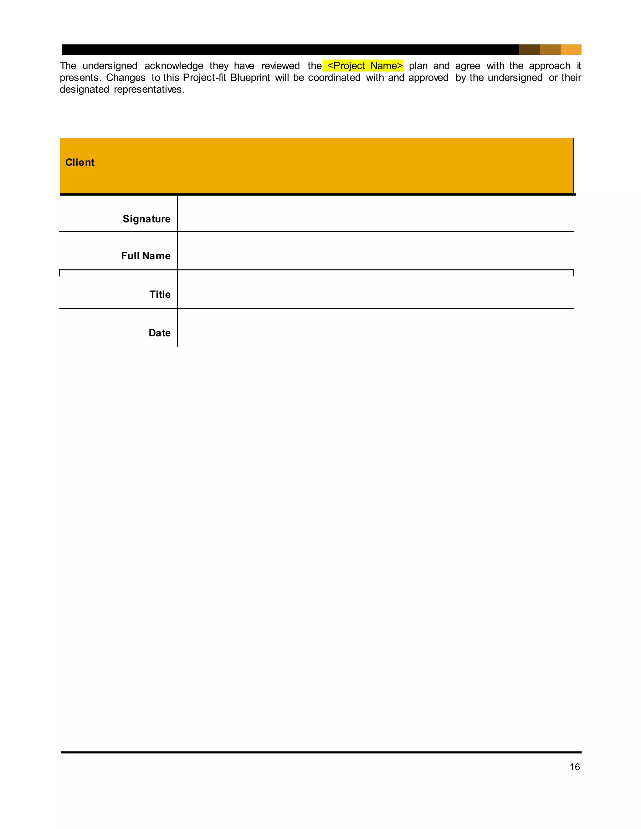 16
The undersigned acknowledge they have reviewed the <Project Name> plan and agree with the approach it
presents. Changes to this Project-fit Blueprint will be coordinated with and approved by the undersigned or their
designated representatives.
Client
Signature
Full Name
Title
Date
 