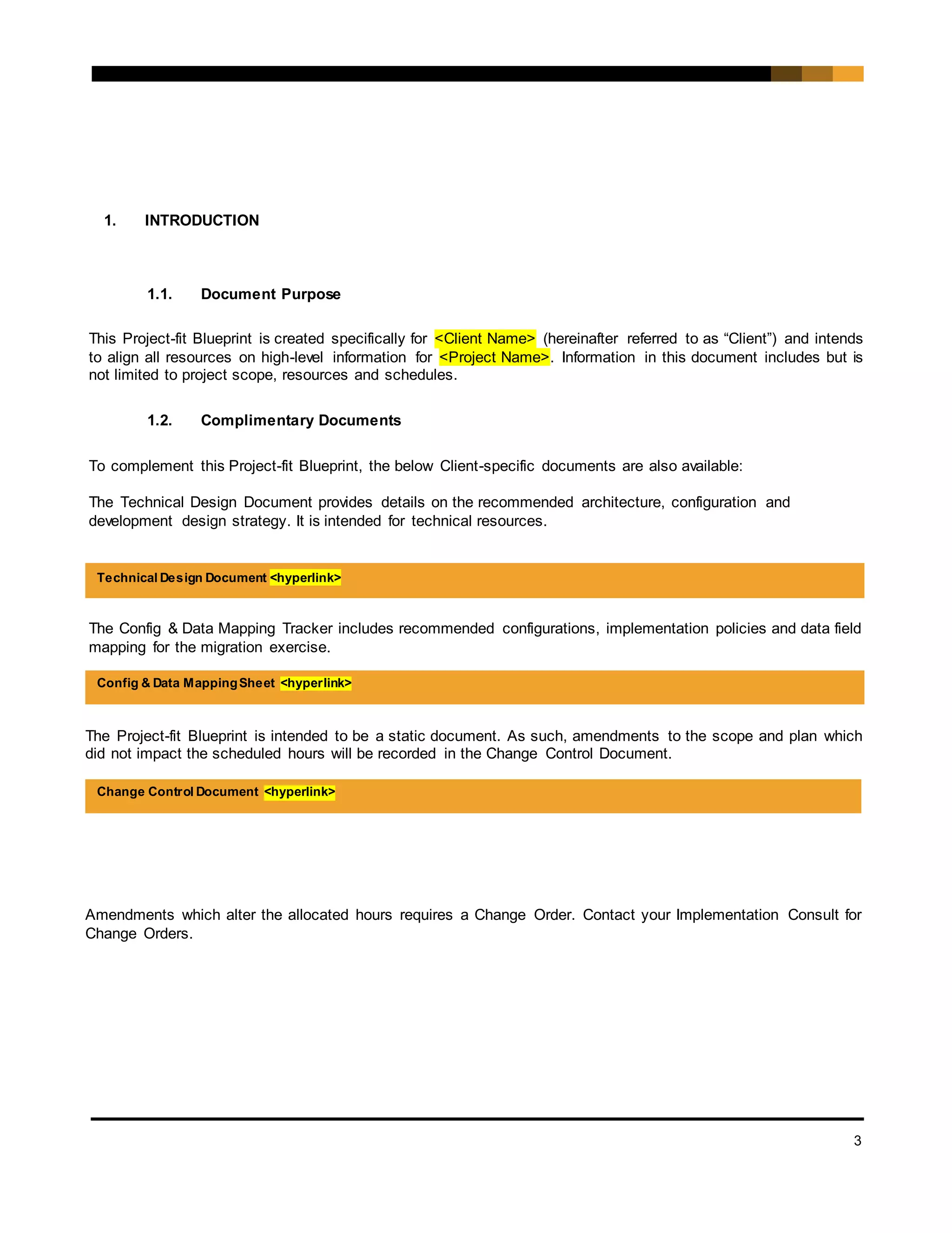 3
1. INTRODUCTION
1.1. Document Purpose
This Project-fit Blueprint is created specifically for <Client Name> (hereinafter referred to as “Client”) and intends
to align all resources on high-level information for <Project Name>. Information in this document includes but is
not limited to project scope, resources and schedules.
1.2. Complimentary Documents
To complement this Project-fit Blueprint, the below Client-specific documents are also available:
The Technical Design Document provides details on the recommended architecture, configuration and
development design strategy. It is intended for technical resources.
The Config & Data Mapping Tracker includes recommended configurations, implementation policies and data field
mapping for the migration exercise.
The Project-fit Blueprint is intended to be a static document. As such, amendments to the scope and plan which
did not impact the scheduled hours will be recorded in the Change Control Document.
Amendments which alter the allocated hours requires a Change Order. Contact your Implementation Consult for
Change Orders.
Technical Design Document <hyperlink>
Config & Data MappingSheet <hyperlink>
Change Control Document <hyperlink>
 