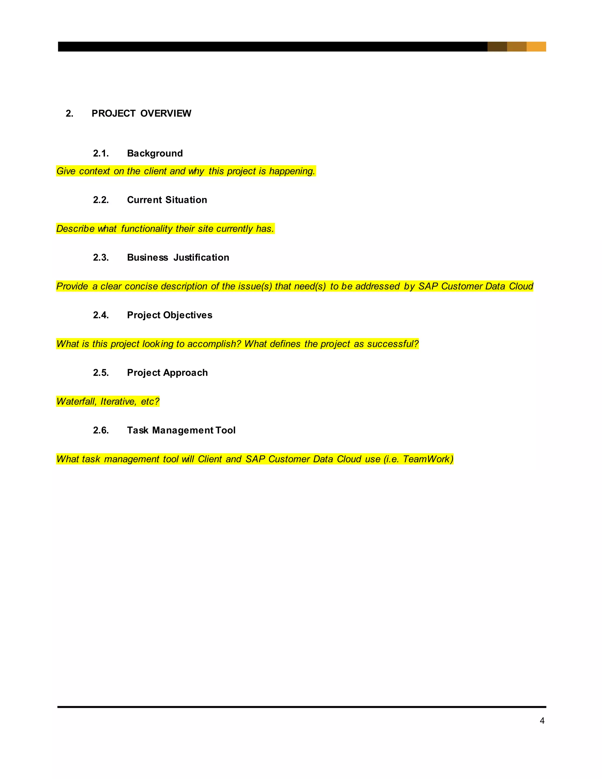 4
2. PROJECT OVERVIEW
2.1. Background
Give context on the client and why this project is happening.
2.2. Current Situation
Describe what functionality their site currently has.
2.3. Business Justification
Provide a clear concise description of the issue(s) that need(s) to be addressed by SAP Customer Data Cloud
2.4. Project Objectives
What is this project looking to accomplish? What defines the project as successful?
2.5. Project Approach
Waterfall, Iterative, etc?
2.6. Task Management Tool
What task management tool will Client and SAP Customer Data Cloud use (i.e. TeamWork)
 