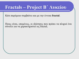 Fractals – Project Β΄ Λυκείου
Κάτι παρόμοιο συμβαίνει και με την έννοια fractal.


Ποιες είναι, επομένως, οι ιδιότητες που πρέπει να πληροί ένα
σύνολο για να χαρακτηριστεί ως fractal;
 