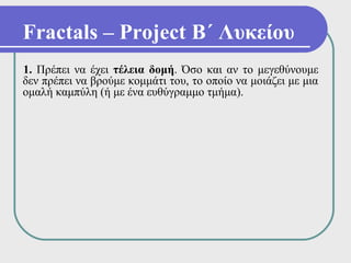 Fractals – Project Β΄ Λυκείου
1. Πρέπει να έχει τέλεια δομή. Όσο και αν το μεγεθύνουμε
δεν πρέπει να βρούμε κομμάτι του, το οποίο να μοιάζει με μια
ομαλή καμπύλη (ή με ένα ευθύγραμμο τμήμα).
 
