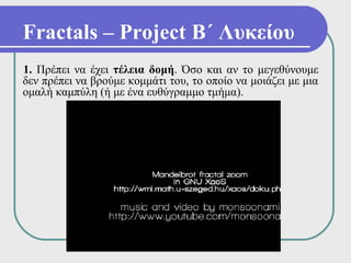 Fractals – Project Β΄ Λυκείου
1. Πρέπει να έχει τέλεια δομή. Όσο και αν το μεγεθύνουμε
δεν πρέπει να βρούμε κομμάτι του, το οποίο να μοιάζει με μια
ομαλή καμπύλη (ή με ένα ευθύγραμμο τμήμα).
 