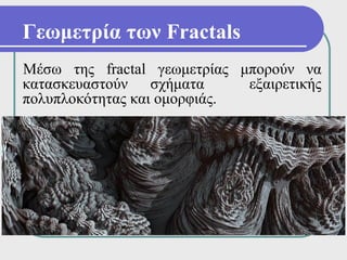 Γεωμετρία των Fractals
Μέσω της fractal γεωμετρίας μπορούν να
κατασκευαστούν σχήματα       εξαιρετικής
πολυπλοκότητας και ομορφιάς.
 