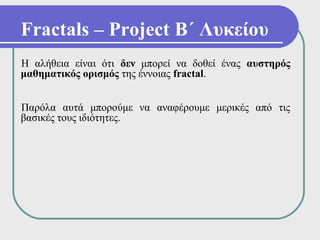 Fractals – Project Β΄ Λυκείου
Η αλήθεια είναι ότι δεν μπορεί να δοθεί ένας αυστηρός
μαθηματικός ορισμός της έννοιας fractal.


Παρόλα αυτά μπορούμε να αναφέρουμε μερικές από τις
βασικές τους ιδιότητες.
 