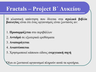 Fractals – Project Β΄ Λυκείου
Η κλασσική απάντηση που δίνεται στα σχολικά βιβλία
βιολογίας είναι ότι ένας οργανισμός είναι ζωντανός αν:


1. Προσαρμόζεται στο περιβάλλον
2. Αντιδρά σε εξωτερικά ερεθίσματα
3. Αναπαράγεται
4. Αναπτύσσεται
5. Χρησιμοποιεί κάποιου είδους ενεργειακή πηγή


Όλοι οι ζωντανοί οργανισμοί πληρούν αυτά τα κριτήρια.
 